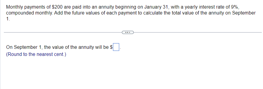 Monthly payments of $200 are paid into an annuity beginning on January 31, with a yearly interest rate of 9%,
compounded monthly. Add the future values of each payment to calculate the total value of the annuity on September
1.
On September 1, the value of the annuity will be $
(Round to the nearest cent.)