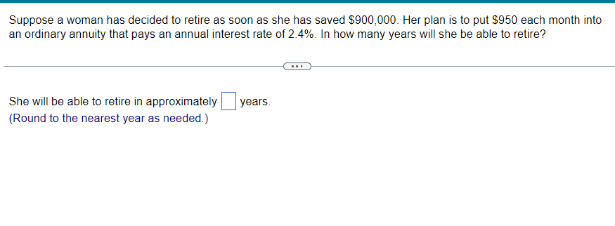 Suppose a woman has decided to retire as soon as she has saved $900,000. Her plan is to put $950 each month into
an ordinary annuity that pays an annual interest rate of 2.4%. In how many years will she be able to retire?
She will be able to retire in approximately
(Round to the nearest year as needed.)
years.