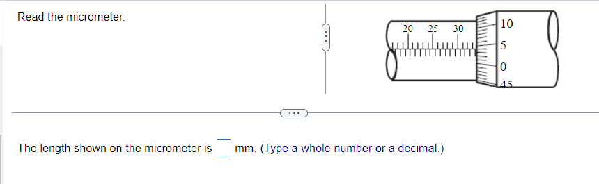 Read the micrometer.
The length shown on the micrometer is
20 25 30
mm. (Type a whole number or a decimal.)
10
5
0