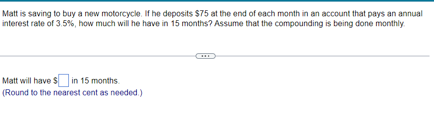 Matt is saving to buy a new motorcycle. If he deposits $75 at the end of each month in an account that pays an annual
interest rate of 3.5%, how much will he have in 15 months? Assume that the compounding is being done monthly.
Matt will have $ in 15 months.
(Round to the nearest cent as needed.)