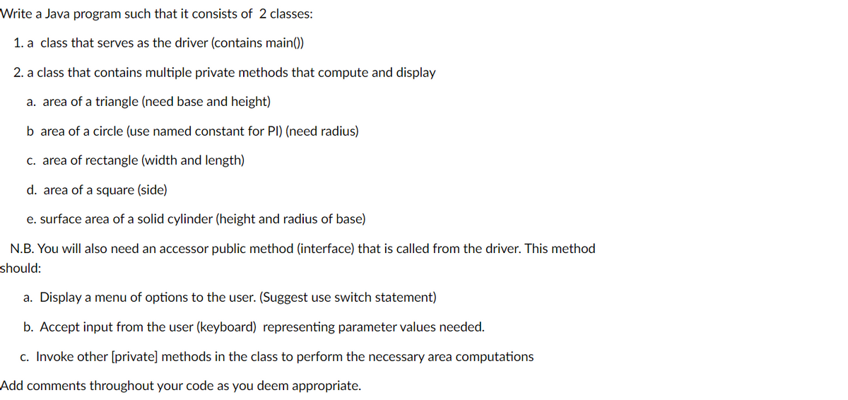 Write a Java program such that it consists of 2 classes:
1. a class that serves as the driver (contains main())
2. a class that contains multiple private methods that compute and display
a. area of a triangle (need base and height)
b area of a circle (use named constant for PI) (need radius)
c. area of rectangle (width and length)
d. area of a square (side)
e. surface area of a solid cylinder (height and radius of base)
N.B. You will also need an accessor public method (interface) that is called from the driver. This method
should:
a. Display a menu of options to the user. (Suggest use switch statement)
b. Accept input from the user (keyboard) representing parameter values needed.
c. Invoke other [private] methods in the class to perform the necessary area computations
Add comments throughout your code as you deem appropriate.
