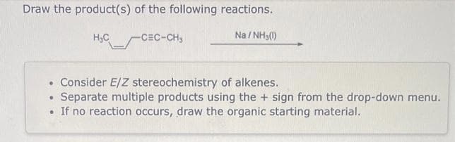 Draw the product(s) of the following reactions.
-CEC-CH₂
Na/NH₂(1)
H₂C
. Consider E/Z stereochemistry of alkenes.
Separate multiple products using the + sign from the drop-down menu.
• If no reaction occurs, draw the organic starting material.
•