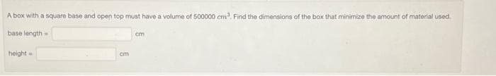 A box with a square base and open top must have a volume of 500000 cm³. Find the dimensions of the box that minimize the amount of material used.
base length=
height=
cm
cm