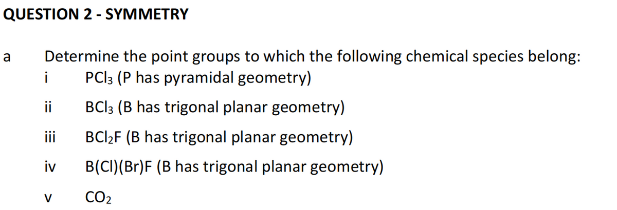 QUESTION 2 - SYMMETRY
a
Determine the point groups to which the following chemical species belong:
PCI 3 (P has pyramidal geometry)
BC|3 (B has trigonal planar geometry)
BCI₂F (B has trigonal planar geometry)
B(CI)(Br)F (B has trigonal planar geometry)
CO₂
i
ii
iii
iv
V