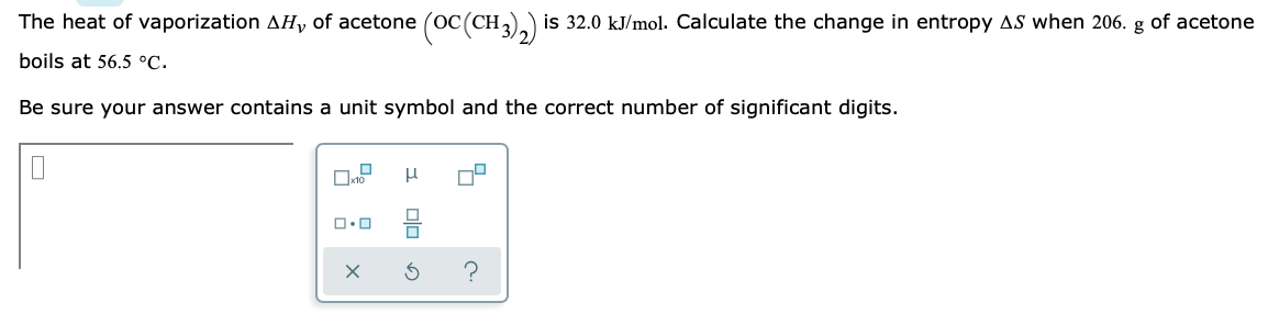 The heat of vaporization AH, of acetone (OC(CH3)2) is 32.0 kJ/mol. Calculate the change in entropy AS when 206. g of acetone
boils at 56.5 °C.
Be sure your answer contains a unit symbol and the correct number of significant digits.
0
ロ･ロ
μ
X 3
?