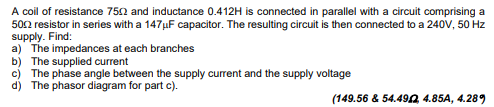 A coil of resistance 7502 and inductance 0.412H is connected in parallel with a circuit comprising a
500 resistor in series with a 147μF capacitor. The resulting circuit is then connected to a 240V, 50 Hz
supply. Find:
a) The impedances at each branches
b) The supplied current
c) The phase angle between the supply current and the supply voltage
d) The phasor diagram for part c).
(149.56 & 54.492 4.85A, 4.289