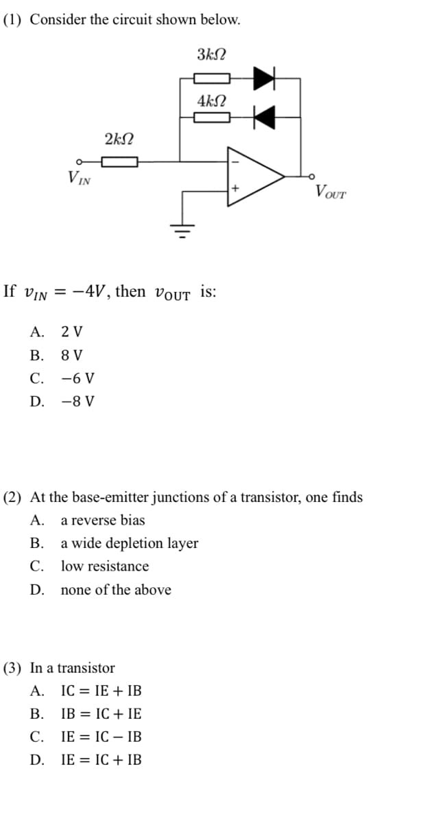 (1) Consider the circuit shown below.
3kN
VIN
2ΚΩ
A.
2 V
B.
8 V
C.
-6 V
D. -8 V
If VIN = -4V, then VOUT is:
4ks
(2) At the base-emitter junctions of a transistor, one finds
A. a reverse bias
B.
C.
D.
a wide depletion layer
low resistance
none of the above
(3) In a transistor
A. IC IE + IB
B.
IB
IC+IE
C. IE
IC - IB
D. IE
IC + IB
VOUT