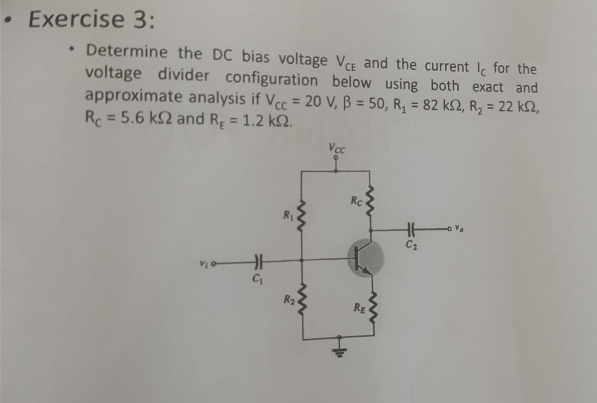 • Exercise 3:
Determine the DC bias voltage VCE and the current Ic for the
voltage divider configuration below using both exact and
approximate analysis if Vcc = 20 V, ß = 50, R₂ = 82 k2, R₂ = 22 ks,
Rc = 5.6 k2 and R = 1.2 k2.
HH
R₁
R₂
Vcc
Rc
RE
HH
C₂
Vo