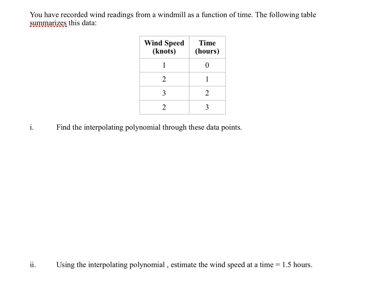 You have recorded wind readings from a windmill as a function of time. The following table
summarizes this data:
i.
ii.
Wind Speed
(knots)
1
2
3
2
Time
(hours)
0
1
2
3
Find the interpolating polynomial through these data points.
Using the interpolating polynomial, estimate the wind speed at a time = 1.5 hours.