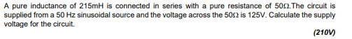 A pure inductance of 215mH is connected in series with a pure resistance of 5002. The circuit is
supplied from a 50 Hz sinusoidal source and the voltage across the 5002 is 125V. Calculate the supply
voltage for the circuit.
(210V)