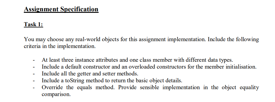 Assignment Specification
Task 1:
You may choose any real-world objects for this assignment implementation. Include the following
criteria in the implementation.
-
-
At least three instance attributes and one class member with different data types.
Include a default constructor and an overloaded constructors for the member initialisation.
Include all the getter and setter methods.
Include a toString method to return the basic object details.
Override the equals method. Provide sensible implementation in the object equality
comparison.