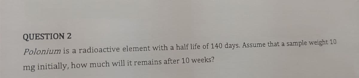 QUESTION 2
Polonium is a radioactive element with a half life of 140 days. Assume that a sample weight 10
mg initially, how much will it remains after 10 weeks?