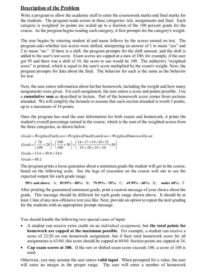 Description of the Problem
Write a program to allow the academic staff to enter the coursework marks and final marks for
the students. The program reads scores in three categories: test, assignments and final. Each
category is weighted: its points are scaled up to a fraction of the 100 percent grade for the
course. As the program begins reading each category, it first prompts for the category's weight.
The user begins by entering student id and name follows by the scores earned on test. The
program asks whether test scores were shifted, interpreting an answer of 1 to mean "yes" and
2 to mean "no." If there is a shift, the program prompts for the shift amount, and the shift is
added to the user's test score. Exam scores are capped at a max of 100; for example, if the user
got 95 and there was a shift of 10, the score to use would be 100. The midterm's "weighted
score" is printed, which is equal to the user's score multiplied by the exam's weight. Next, the
program prompts for data about the final. The behavior for each is the same as the behavior
for test.
Next, the user enters information about his/her homework, including the weight and how many
assignments were given. For each assignment, the user enters a score and points possible. Use
a cumulative sum as described in lecture. Part of the homework score comes from sections
attended. We will simplify the formula to assume that each section attended is worth 3 points,
up to a maximum of 34 points.
Once the program has read the user information for both exams and homework, it prints the
student's overall percentage earned in the course, which is the sum of the weighted scores from
the three categories, as shown below:
Grade Weighted TestScore+WeightedFinal ExamScore + WeightedHomeworkScore
Grade= 78 x 20)+(100×30)+(15+20+25+34
100
Grade 15.6+30.0+34.6
Grade 80.2
*50
The program prints a loose guarantee about a minimum grade the student will get in the course,
based on the following scale. See the logs of execution on the course web site to see the
expected output for each grade range.
90% and above: A; 89.99% -80%: B; 79.99% -70%: C; 69.99% -60%: D; under 60%: F
After printing the guaranteed minimum grade, print a custom message of your choice about the
grade. This message should be different for each grade range shown above. It should be at
least 1 line of any non-offensive text you like. Next, provide an option to repeat the next grading
for the students with an appropriate prompt message.
You should handle the following two special cases of input:
• A student can receive extra credit on an individual assignment, but the total points for
homework are capped at the maximum possible. For example, a student can receive a
score of 22/20 on one homework assignment, but if their total homework score for all
assignments is 63/60, this score should be capped at 60/60. Section points are capped at 34.
• Cap exam scores at 100. If the raw or shifted exam score exceeds 100, a score of 100 is
used.
Otherwise, you may assume the user enters valid input. When prompted for a value, the user
will enter an integer in the proper range. The user will enter a number of homework