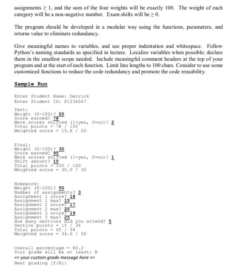 assignments > 1, and the sum of the four weights will be exactly 100. The weight of each
category will be a non-negative number. Exam shifts will be ≥ 0.
The program should be developed in a modular way using the functions, parameters, and
returns value to eliminate redundancy.
Give meaningful names to variables, and use proper indentation and whitespace. Follow
Python's naming standards as specified in lecture. Localize variables when possible; declare
them in the smallest scope needed. Include meaningful comment headers at the top of your
program and at the start of each function. Limit line lengths to 100 chars. Consider to use some
customized functions to reduce the code redundancy and promote the code reusability.
Sample Run
Enter Student Name: Derrick
Enter Student ID: P1234567
Test:
Weight (0-100) ? 20
Score earned? 78
Were scores shifted (1-yes, 2=no)? 2
Total points =
78 / 1007
Weighted score = 15.6 / 20
Final:
Weight (0-100)? 30
Score earned? 95
Were scores shifted (1-yes, 2=no)? 1
Shift amount? 10
Total points=T00 / 100
Weighted score = 30.0 / 30
Homework:
Weight (0-100)? 50
Number of assignments? 3
Assignment 1 score? 14
Assignment 1 max? 15
Assignment 2 score? 17
Assignment 2 max? 20
Assignment 3 score? 19
Assignment 3 max? 25
How many sections did you attend? 5
Section points = 15 / 34
Total points = 65 / 94
Weighted score = 34.6 / 50
Overall percentage = 80.2
Your grade
will be at least: B
<< your custom grade message here >>
Next grading [Y/N]: