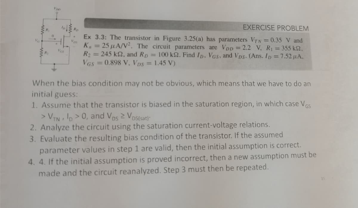 R₂
Vpp
Ip
Vas
Rp
Vps
EXERCISE PROBLEM
Ex 3.3: The transistor in Figure 3.25(a) has parameters VTN = 0.35 V and
K₁ = 25 μA/V². The circuit parameters are VDD = 2.2 V, R₁ = 355 ks2,
R₂ = 245 k2, and Rp = 100 ks2. Find ID, VGS, and VDs. (Ans. ID = 7.52 μµA,
VGS=0.898 V, VDs = 1.45 V)
When the bias condition may not be obvious, which means that we have to do an
initial guess:
1. Assume that the transistor is biased in the saturation region, in which case VGS
> VTN ID>0, and Vos ≥ Vos(sat)
2. Analyze the circuit using the saturation current-voltage relations.
3. Evaluate the resulting bias condition of the transistor. If the assumed
parameter values in step 1 are valid, then the initial assumption is correct.
4. 4. If the initial assumption is proved incorrect, then a new assumption must be
made and the circuit reanalyzed. Step 3 must then be repeated.