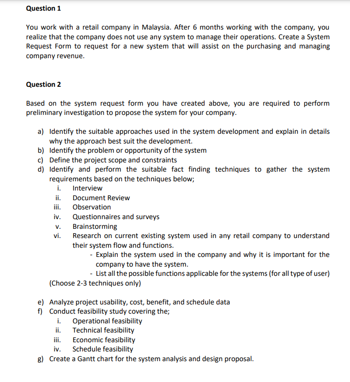 Question 1
You work with a retail company in Malaysia. After 6 months working with the company, you
realize that the company does not use any system to manage their operations. Create a System
Request Form to request for a new system that will assist on the purchasing and managing
company revenue.
Question 2
Based on the system request form you have created above, you are required to perform
preliminary investigation to propose the system for your company.
a) Identify the suitable approaches used in the system development and explain in details
why the approach best suit the development.
b) Identify the problem or opportunity of the system
c) Define the project scope and constraints
d) Identify and perform the suitable fact finding techniques to gather the system
requirements based on the techniques below;
i. Interview
ii.
iii. Observation
Document Review
iv. Questionnaires and surveys
Brainstorming
V.
vi.
Research on current existing system used in any retail company to understand
their system flow and functions.
- Explain the system used in the company and why it is important for the
company to have the system.
- List all the possible functions applicable for the systems (for all type of user)
(Choose 2-3 techniques only)
e) Analyze project usability, cost, benefit, and schedule data
f) Conduct feasibility study covering the;
i. Operational feasibility
ii. Technical feasibility
iii.
Economic feasibility
iv. Schedule feasibility
g) Create a Gantt chart for the system analysis and design proposal.