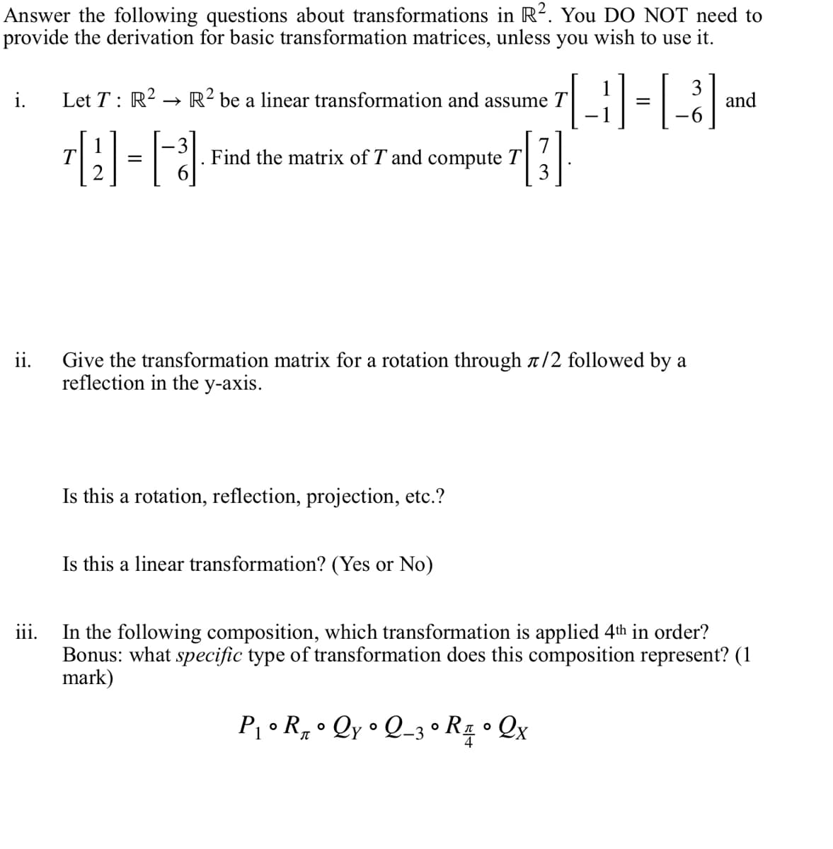 Answer the following questions about transformations in R². You DO NOT need to
provide the derivation for basic transformation matrices, unless you wish to use it.
3-13 and
[3]
i.
ii.
111.
Let T: R² R² be a linear transformation and assume T
[2] = [3]
Find the matrix of T and compute T
Give the transformation matrix for a rotation through л/2 followed by a
reflection in the y-axis.
Is this a rotation, reflection, projection, etc.?
Is this a linear transformation? (Yes or No)
In the following composition, which transformation is applied 4th in order?
Bonus: what specific type of transformation does this composition represent? (1
mark)
P₁° R₁° Qy ° Q_3 ° R₁ • Q x
-3