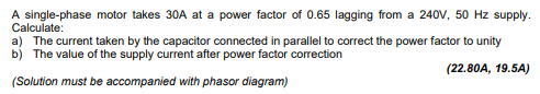 A single-phase motor takes 30A at a power factor of 0.65 lagging from a 240V, 50 Hz supply.
Calculate:
a) The current taken by the capacitor connected in parallel to correct the power factor to unity
b) The value of the supply current after power factor correction
(22.80A, 19.5A)
(Solution must be accompanied with phasor diagram)