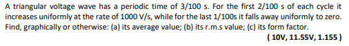 A triangular voltage wave has a periodic time of 3/100 s. For the first 2/100 s of each cycle it
increases uniformly at the rate of 1000 V/s, while for the last 1/100s it falls away uniformly to zero.
Find, graphically or otherwise: (a) its average value; (b) its r.m.s value; (c) its form factor.
(10V, 11.55V, 1.155)