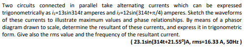 Two circuits connected in parallel take alternating currents which can be expressed
trigonometrically as ₁-13sin314t amperes and 2-12sin(314t+1/4) amperes. Sketch the waveforms
of these currents to illustrate maximum values and phase relationships. By means of a phasor
diagram drawn to scale, determine the resultant of these currents, and express it in trigonometric
form. Give also the rms value and the frequency of the resultant current.
(23.1sin(314t+21.55⁰)A,
rms=16.33 A, 50Hz)