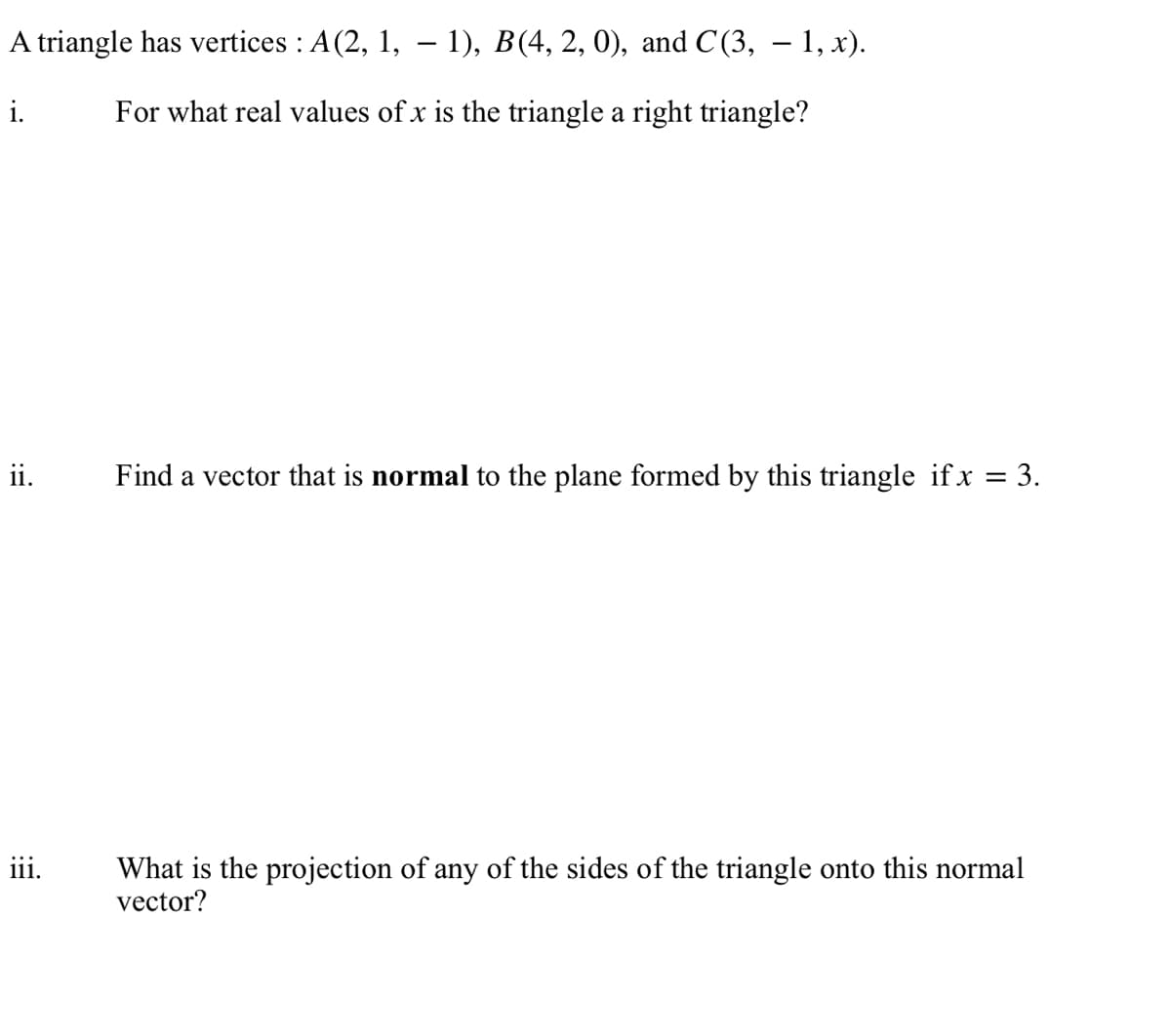 A
triangle has vertices : A(2, 1, − 1), B(4, 2, 0), and C(3, — 1, x).
-
i.
For what real values of x is the triangle a right triangle?
ii.
iii.
Find a vector that is normal to the plane formed by this triangle if x = 3.
What is the projection of any of the sides of the triangle onto this normal
vector?