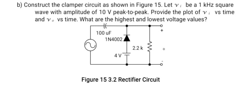 b) Construct the clamper circuit as shown in Figure 15. Let vi be a 1 kHz square
wave with amplitude of 10 V peak-to-peak. Provide the plot of vi vs time
and vo vs time. What are the highest and lowest voltage values?
100 uF
1N4002
4 V
2.2 k
www
Figure 15 3.2 Rectifier Circuit