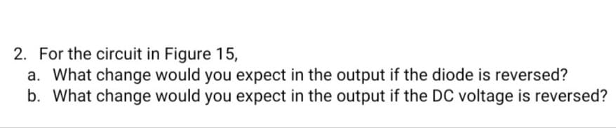 2. For the circuit in Figure 15,
a. What change would you expect in the output if the diode is reversed?
b. What change would you expect in the output if the DC voltage is reversed?