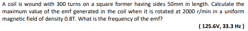 A coil is wound with 300 turns on a square former having sides 50mm in length. Calculate the
maximum value of the emf generated in the coil when it is rotated at 2000 r/min in a uniform
magnetic field of density 0.8T. What is the frequency of the emf?
(125.6V, 33.3 Hz)