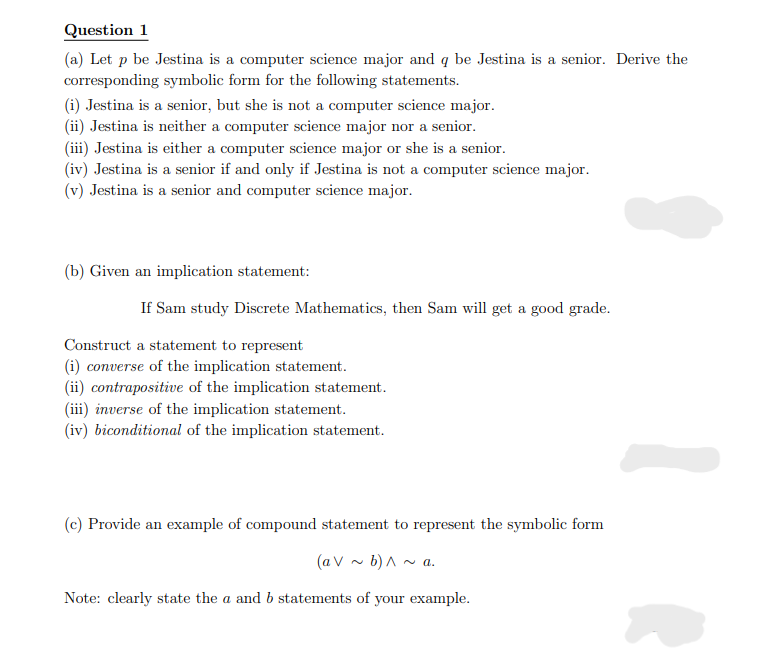 Question 1
(a) Let p be Jestina is a computer science major and q be Jestina is a senior. Derive the
corresponding symbolic form for the following statements.
(i) Jestina is a senior, but she is not a computer science major.
(ii) Jestina is neither a computer science major nor a senior.
(iii) Jestina is either a computer science major or she is a senior.
(iv) Jestina is a senior if and only if Jestina is not a computer science major.
(v) Jestina is a senior and computer science major.
(b) Given an implication statement:
If Sam study Discrete Mathematics, then Sam will get a good grade.
Construct a statement to represent
(i) converse of the implication statement.
(ii) contrapositive of the implication statement.
(iii) inverse of the implication statement.
(iv) biconditional of the implication statement.
(c) Provide an example of compound statement to represent the symbolic form
(a V ~ b) ^ ~ a.
Note: clearly state the a and b statements of your example.