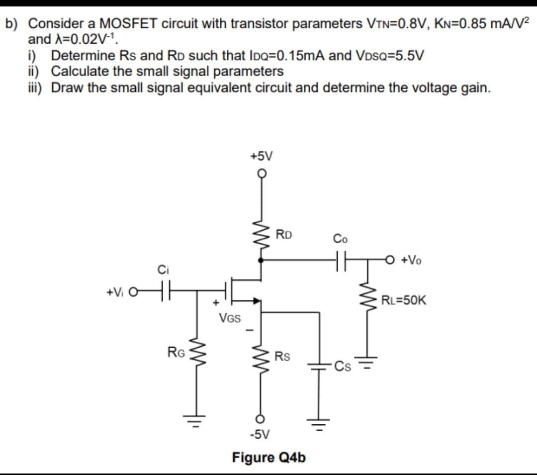 b) Consider a MOSFET circuit with transistor parameters VTN=0.8V, KN=0.85 mA/V²
and A=0.02V-¹.
Determine Rs and RD such that IDQ=0.15mA and VDSQ=5.5V
ii) Calculate the small signal parameters
iii) Draw the small signal equivalent circuit and determine the voltage gain.
+Vi
Ci
RG
ww
+
VGS
+5V
ww
ww
RD
Rs
-5V
Figure Q4b
Co
ww
+Vo
RL=50K