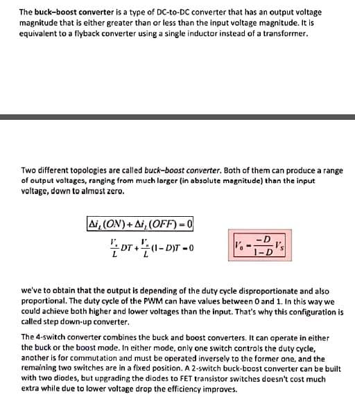 The buck-boost converter is a type of DC-to-DC converter that has an output voltage
magnitude that is either greater than or less than the input voltage magnitude. It is
equivalent to a flyback converter using a single inductor instead of a transforrner.
Two different topologies are called buck-boost converter. Both of them can produce a range
of output voltages, ranging from much larger (in absolute magnitude) than the input
voltage, down to almost zero.
Ai, (ON) + Ai, (OFF) = 0
1-D
we've to obtain that the output is depending of the duty cycle disproportionate and also
proportional. The duty cycle of the PWM can have values between O and 1. In this way we
could achieve both higher and lower voltages than the input. That's why this configuration is
called step down-up converter.
The 4-switch converter combines the buck and boost converters. It can operate in either
the buck or the boost mode. In either mode, only one switch controls the duty cycle,
another is for commutation and must be operated inversely to the former one, and the
remaining two switches are in a fixed position. A 2-switch buck-boost converter can be built
with two diodes, but upgrading the diodes to FET transistor switches doesn't cost much
extra while due to lower voltage drop the efficiency improves.
