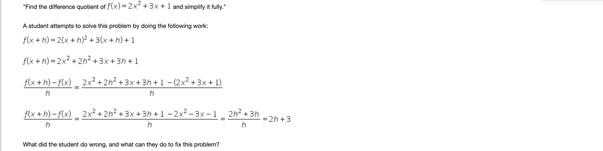 "Find the difference quotient of f(x) = 2x +3x +1 and simplify it fully."
A student attempts to solve this problem by doing the following work:
f(x +h) = 2(x + h)? + 3(x + h) + 1
f(x +h) = 2x² + 2h? + 3x +3h + 1
f(x +h) – f(x) _ 2x² + 2h² + 3x +3h + 1 – (2x² + 3x + 1)
h
f(x +h) – f(x) _ 2x² + 2h² +3x + 3h +1 - 2x² – 3x – 1 _ 2h² +3h
= 2h +3
h
What did the student do wrong, and what can they do to fix this problem?
