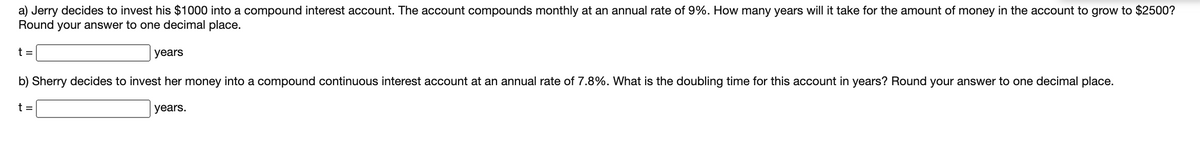 a) Jerry decides to invest his $1000 into a compound interest account. The account compounds monthly at an annual rate of 9%. How many years will it take for the amount of money in the account to grow to $2500?
Round your answer to one decimal place.
t =
years
b) Sherry decides to invest her money into a compound continuous interest account at an annual rate of 7.8%. What is the doubling time for this account in years? Round your answer to one decimal place.
t =
years.
