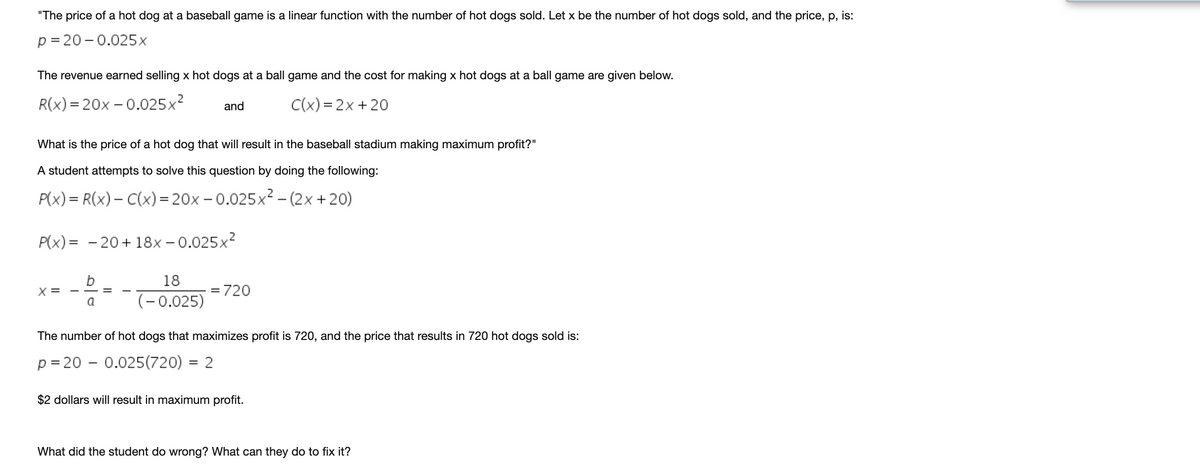 "The price of a hot dog at a baseball game is a linear function with the number of hot dogs sold. Let x be the number of hot dogs sold, and the price, p, is:
p= 20 -0.025x
The revenue earned selling x hot dogs at a ball game and the cost for making x hot dogs at a ball game are given below.
.2
R(x) = 20x – 0.025x
C(x) = 2x +20
and
What is the price of a hot dog that will result in the baseball stadium making maximum profit?"
A student attempts to solve this question by doing the following:
P(x) = R(x) – C(x)= 20x – 0.025x² – (2x +20)
P(x) = - 20+ 18x – 0.025x2
18
X =
= 720
a
(-0.025)
The number of hot dogs that maximizes profit is 720, and the price that results in 720 hot dogs sold is:
p = 20 - 0.025(720) = 2
$2 dollars will result in maximum profit.
What did the student do wrong? What can they do to fix it?
