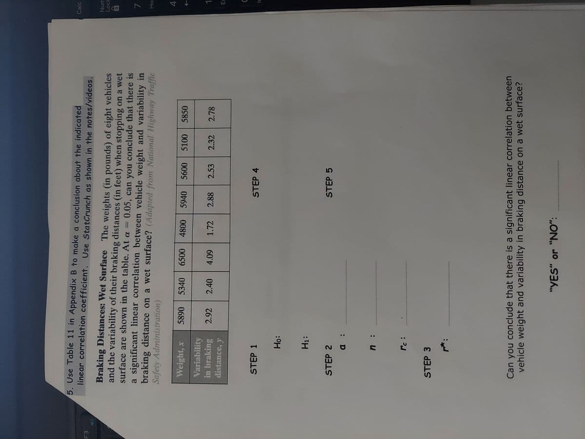 4,
5. Use Table 11 in Appendix B to make a conclusion about the indicated
linear correlation coefficient. Use StatCrunch as shown in the notes/videos.
Calc
F3
Num
Lock
Braking Distances: Wet Surface The weights (in pounds) of eight vehicles
and the variability of their braking distances (in feet) when stopping on a wet
surface are shown in the table. At a = 0.05, can you conclude that there is
a significant linear correlation between vehicle weight and variability in
braking distance on a wet surface? (Adapted from National Highway Traffic
Safety Administration)
16
7.
Weight, x
5890 5340
6500 4800
5940
5100
5850
Variability
in braking
distance, y
2.92 2.40
60
1.72
2.88
2.53
2.32
2.78
STEP 1
STEP 4
:아H
H1:
STEP 2
STEP 5
: D
: u
: ?.
STEP 3
Can you conclude that there is a significant linear correlation between
vehicle weight and variability in braking distance on a wet surface?
"YES" or "NO":
