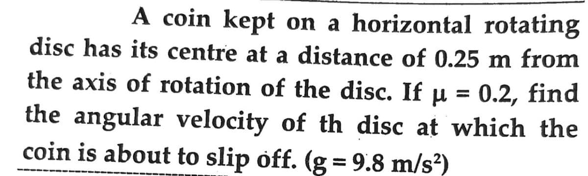 A coin kept on a horizontal rotating
disc has its centre at a distance of 0.25 m from
the axis of rotation of the disc. If µ = 0.2, find
the angular velocity of th disc at which the
coin is about to slip off. (g = 9.8 m/s²)