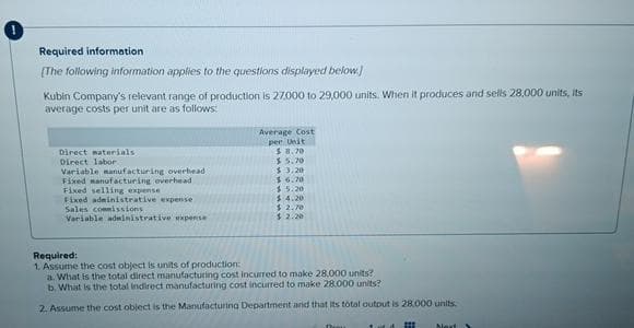 Required information.
[The following information applies to the questions displayed below.)
Kubin Company's relevant range of production is 27,000 to 29,000 units. When it produces and sells 28,000 units, its
average costs per unit are as follows:
Direct materials
Direct labor
Variable manufacturing overhead
Fixed manufacturing overhead
Fixed selling expense
Fixed administrative expense
Sales commissions
Variable administrative expense
Average Cost
per Unit
$8,70
$5.70
$3.20
$6.70
$5.20
$.4.20
$2.70
$.2.20
Required:
1. Assume the cost object is units of production:
a. What is the total direct manufacturing cost incurred to make 28,000 units?
b. What is the total indirect manufacturing cost incurred to make 28.000 units?
2. Assume the cost object is the Manufacturing Department and that its total output is 28.000 units.
Next