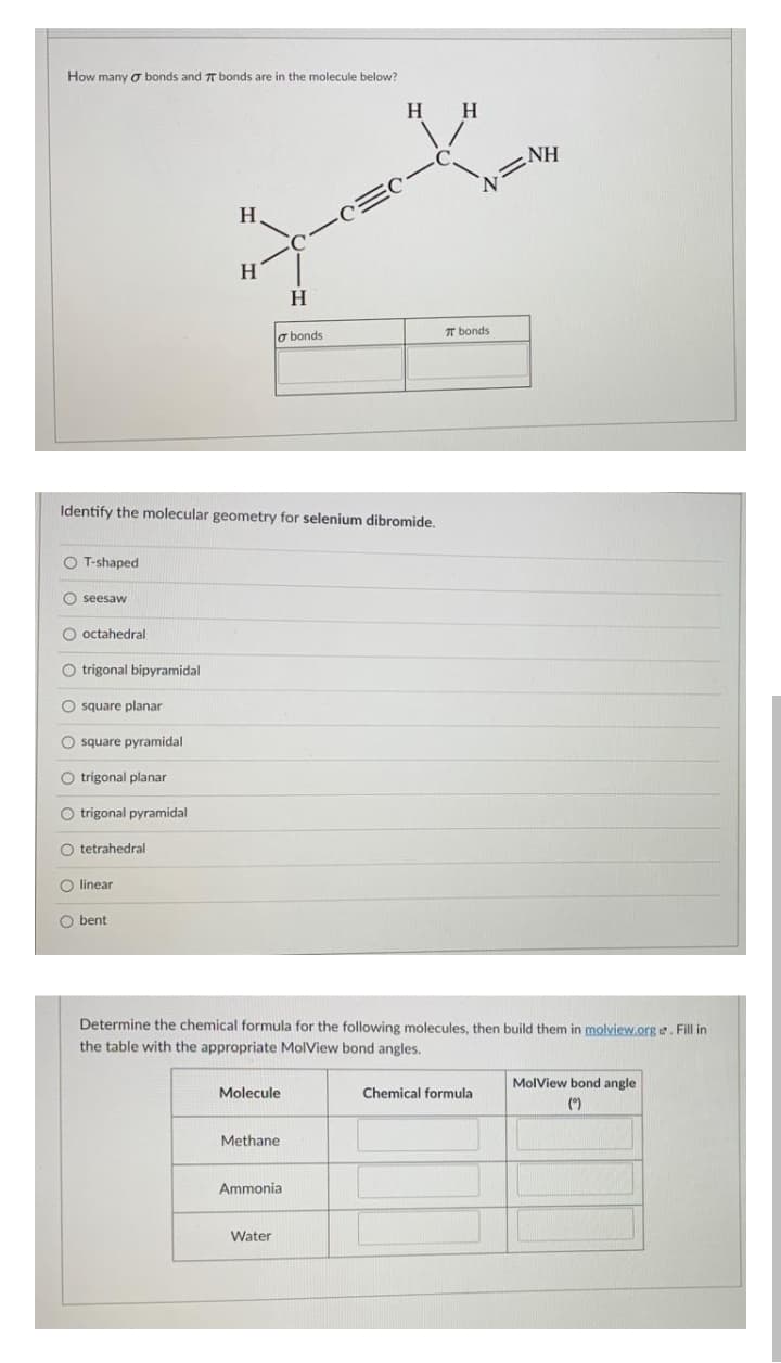 How many o bonds and T bonds are in the molecule below?
H.
H
NH
H.
H
H
T bonds
o bonds
Identify the molecular geometry for selenium dibromide.
O T-shaped
O seesaw
O octahedral
O trigonal bipyramidal
O square planar
O square pyramidal
O trigonal planar
O trigonal pyramidal
O tetrahedral
O linear
O bent
Determine the chemical formula for the following molecules, then build them in molview.org e. Fill in
the table with the appropriate MolView bond angles.
MolView bond angle
Molecule
Chemical formula
(*)
Methane
Ammonia
Water
O O O O OO0 OO 0
