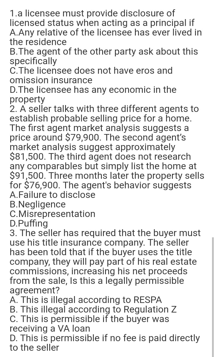 1.a licensee must provide disclosure of
licensed status when acting as a principal if
A.Any relative of the licensee has ever lived in
the residence
B.The agent of the other party ask about this
specifically
C.The licensee does not have eros and
omission insurance
D.The licensee has any economic in the
property
2. A seller talks with three different agents to
establish probable selling price for a home.
The first agent market analysis suggests a
price around $79,900. The second agent's
market analysis suggest approximately
$81,500. The third agent does not research
any comparables but simply list the home at
$91,500. Three months later the property sells
for $76,900. The agent's behavior suggests
A.Failure to disclose
B.Negligence
C.Misrepresentation
D.Puffing
3. The seller has required that the buyer must
use his title insurance company. The seller
has been told that if the buyer uses the title
company, they will pay part of his real estate
commissions, increasing his net proceeds
from the sale, Is this a legally permissible
agreement?
A. This is illegal according to RESPA
B. This illegal according to Regulation Z
C. This is permissible if the buyer was
receiving a VA loan
D. This is permissible if no fee is paid directly
to the seller
