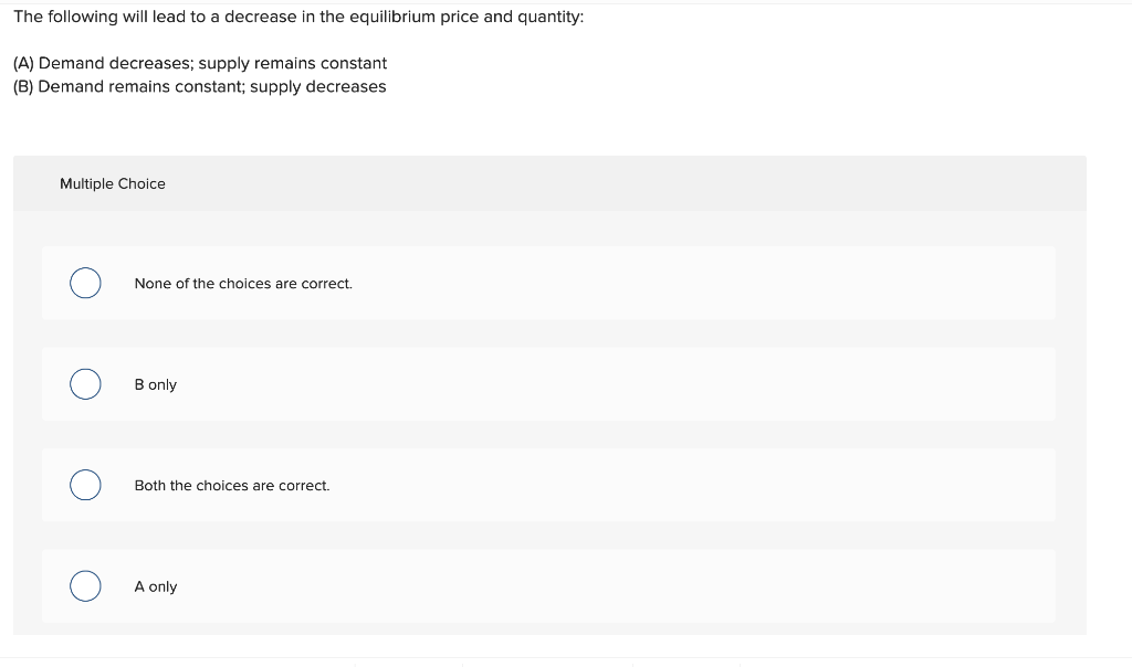 The following will lead to a decrease in the equilibrium price and quantity:
(A) Demand decreases; supply remains constant
(B) Demand remains constant; supply decreases
Multiple Choice
None of the choices are correct.
B only
Both the choices are correct.
A only
