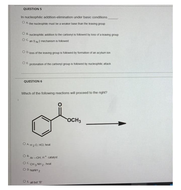 QUESTION 5
In nucleophilic addition-elimination under basic conditions
O A the nucleophile must be a weaker base than the leaving group
O B. nucleophilic addition to the carbonyi is followed by loss of a leaving group
an SN 2 mechanism is followed
O D- oss of the leaving group is followed by Tormation of an acylium ion
O E
protonation of the carbonyt group is followed by nucleophilic attack
QUESTION 6
Which of the following reactions will proceed to the right?
OCH3
OAH20, HCL, heat
O B. Ar-OH, H* catalyst
OC CH 3 NH 2.
O D. NANH 2
heat
O E. all but "B
