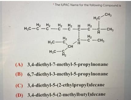 * The IUPAC Name for the following Compound is
H2c-CH,
H2 H2
H3C-C -C-C-C -C-C -C-CH3
H2 H2
H2
H2
c-c-CH3
H2
H3C-C
CH
H.
H;C-C
(A) 3,4-diethyl-7-methyl-5-propylnonane
(B) 6,7-diethyl-3-methyl-5-propylnonane
(C) 3,4-diethyl-5-(2-ethylpropyl)decane
(D) 3,4-diethyl-5-(2-methylbutyl)decane
fu fu
HC -CI
