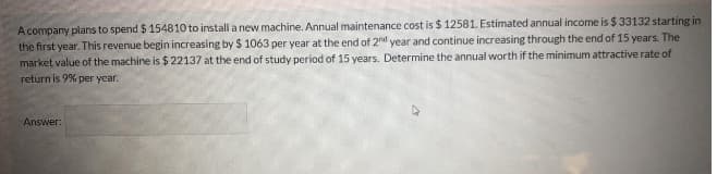 A company plans to spend $ 154810 to install a new machine. Annual maintenance cost is $ 12581. Estimated annual income is $ 33132 starting in
the first year. This revenue begin increasing by $ 1063 per year at the end of 2d year and continue increasing through the end of 15 years. The
market value of the machine is $22137 at the end of study period of 15 years. Determine the annual worth if the minimum attractive rate of
return is 9% per year.
Answer:
