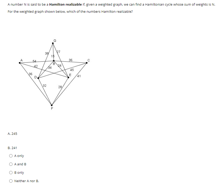 A number N is said to be a Hamilton realizable if, given a weighted graph, we can find a Hamiltonian cycle whose sum of weights is N.
For the weighted graph shown below, which of the numbers Hamilton realizable?
38
15
A
36
54
42
24
34
45
36
41
32
28
F
A. 245
В. 241
O A only
A and B
B only
O Neither A nor B.
