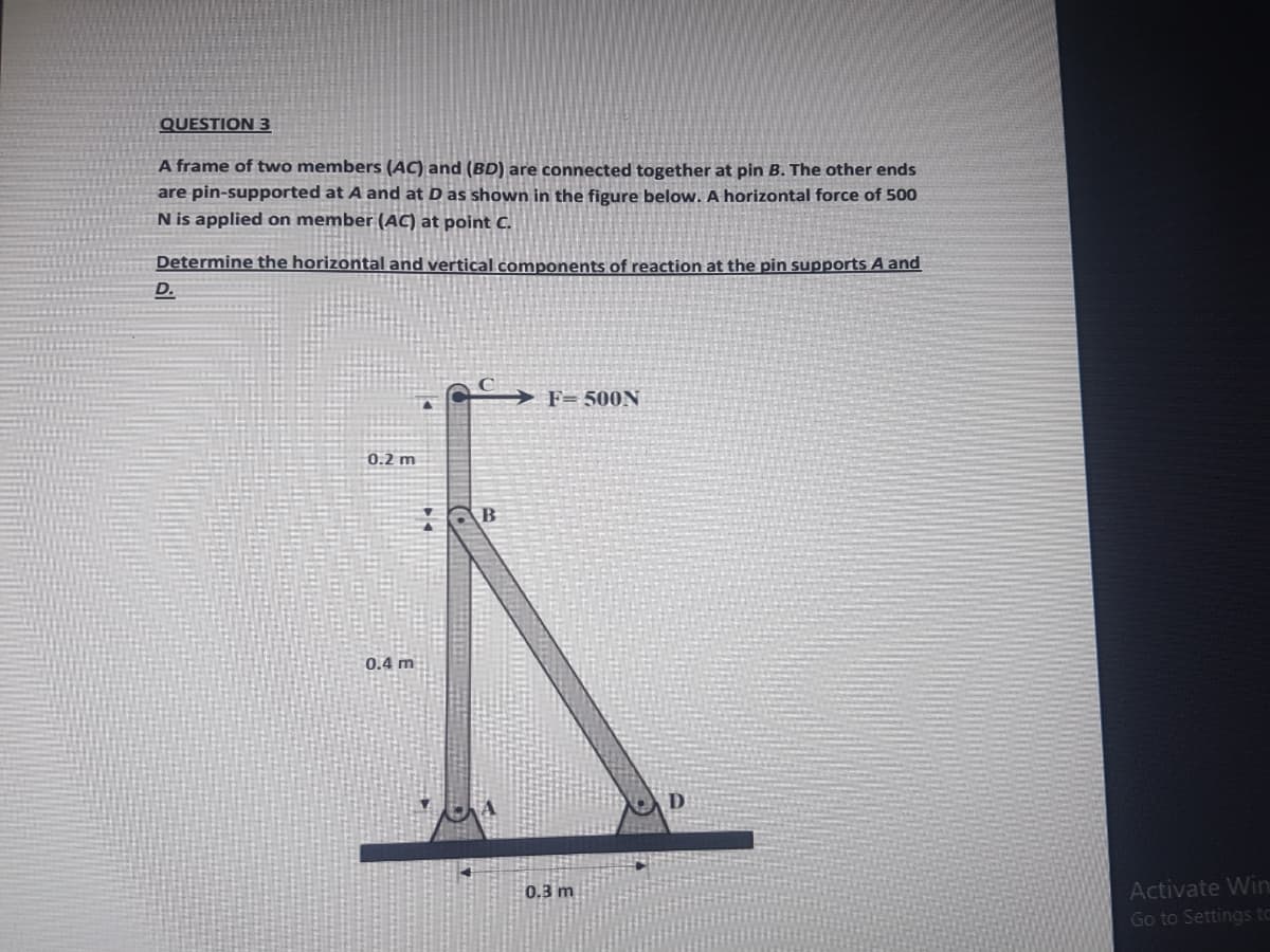 QUESTION 3
A frame of two members (AC) and (BD) are connected together at pin B. The other ends
are pin-supported at A and at D as shown in the figure below. A horizontal force of 500
N is applied on member (AC) at point C.
Determine the horizontal and vertical components of reaction at the pin supports A and
D.
F= 500N
0.2 m
0.4 m
0.3 m
Activate Win
Go to Settings to
