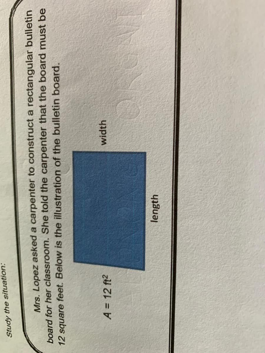 Study the situation:
Mrs. Lopez asked a carpenter to construct a rectangular bulletin
board for her classroom. She told the carpenter that the board must be
12 square feet. Below is the illustration of the bulletin board.
A = 12 ft?
width
length
