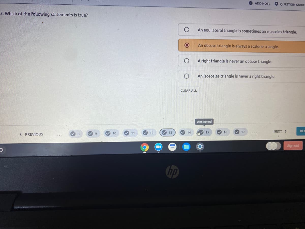 O ADD NOTE QUESTION GUIDE
3. Which of the following statements is true?
An equilateral triangle is sometimes an isosceles triangle.
An obtuse triangle is always a scalene triangle.
A right triangle is never an obtuse triangle.
An isosceles triangle is never a right triangle.
CLEAR ALL
Answered
V 12
V 13
V 16
V 17
NEXT >
RE
( PREVIOUS
10
11
14
15
80
Sign out
