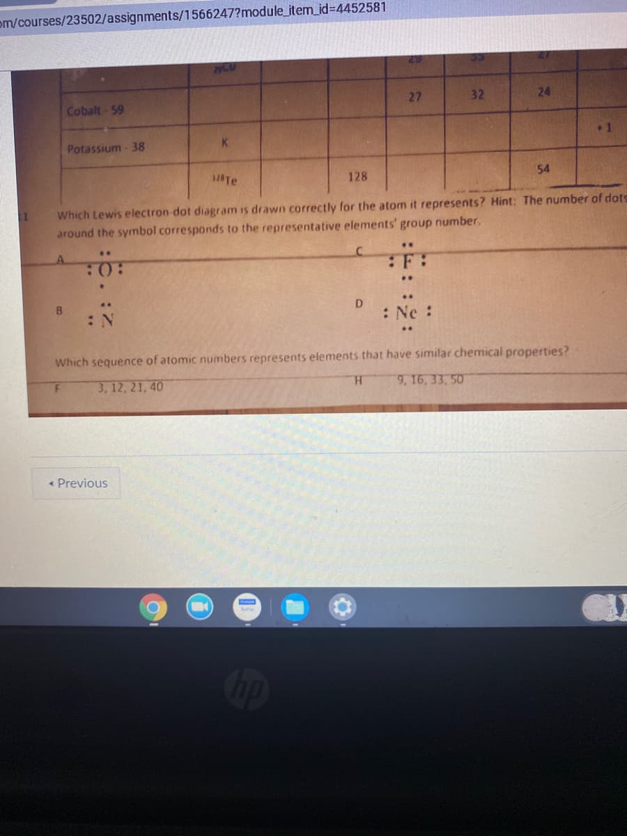 om/courses/23502/assignments/1566247?module_item_id%3D4452581
29
Cobalt-59
27
32
24
Potassium - 38
K.
+1
18Te
128
54
11
Which Lewis electron-dot diagram is drawn correctly for the atom it represents? Hint: The number of dots
around the symbol corresponds to the representative elements' group number.
A.
..
..
B
: Ne :
Which sequence of atomic numbers represents elements that have similar chemical properties?
3, 12, 21, 40
H.
9, 16, 33, 50
« Previous
Cop
