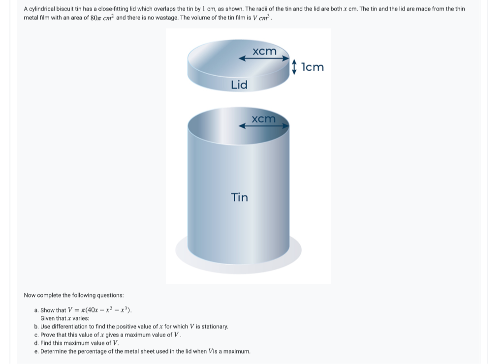 A cylindrical biscuit tin has a close-fitting lid which overlaps the tin by 1 cm, as shown. The radii of the tin and the lid are both x cm. The tin and the lid are made from the thin
metal film with an area of 80r cm? and there is no wastage. The volume of the tin film is V cm.
xcm
I Icm
Lid
xcm
Tin
Now complete the following questions:
a. Show that V = x(40x – x2 - x').
Given that x varies:
b. Use differentiation to find the positive value of x for which V is stationary.
c. Prove that this value of x gives a maximum value of V.
d. Find this maximum value of V,
e. Determine the percentage of the metal sheet used in the lid when Vis a maximum.
