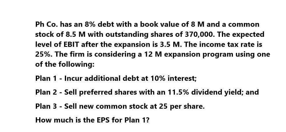 Ph Co. has an 8% debt with a book value of 8 M and a common
stock of 8.5 M with outstanding shares of 370,000. The expected
level of EBIT after the expansion is 3.5 M. The income tax rate is
25%. The firm is considering a 12 M expansion program using one
of the following:
Plan 1 - Incur additional debt at 10% interest;
Plan 2 - Sell preferred shares with an 11.5% dividend yield; and
Plan 3 - Sell new common stock at 25 per share.
How much is the EPS for Plan 1?